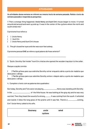 As atividades dessa semana se referem ao mesmo texto da semana passada. Releia o texto da
semana passada e responda as perguntas:
1."Then a strange thing happened. Uncle Henry and Aunt Em's house began to move. It turned
around and around and went up and up. It was in the center of the cyclone where the north and
south winds met.”
 
O pronome it se refere a:
 
(       )   Uncle Henry
(       )    Aunt Em
(       )   Uncle Henry and Aunt Em’s house
 
2.   The girl closed her eyes and she was soon fast asleep.
 
O pronome pessoal SHE se refere a qual palavra da frase anterior?
 
________________________________________________________________
 
3.  "Quick, Dorothy! Get inside!" Aunt Em cried as she opened the wooden trap door to the cellar.
 
Marque a opção correta:
 
(       ) Tia Em gritava para sua sobrinha Dorothy entrar enquanto abria a porta de madeira que
dava para o  abrigo.
(       ) Tia Em gritava para sua sobrinha Dorothy entrar e depois abriu a porta de madeira que
dava para o  abrigo.
 
4. Complete o texto com as palavras dos quadrados:
But today, Dorothy and Toto were not playing_______________Henry was standing with Dorothy
in the  ___________________ of  the little house. He was looking at the gray sky and he was very
worried. Then they heard the sound of a strong______. It was coming from the south. It whistled
and roared. It blew the long grass of the prairie until it was flat. There's a __________coming,
Em!" Uncle Henry called to his wife.
ATIVIDADES
87
 