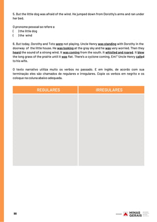 5. But the little dog was afraid of the wind. He jumped down from Dorothy's arms and ran under
her bed.
O pronome pessoal se refere a
(       ) the little dog
(       ) the wind
6. But today, Dorothy and Toto were not playing. Uncle Henry was standing with Dorothy in the 
doorway of the little house. He was looking at the gray sky and he was very worried. Then they
heard the sound of a strong wind. It was coming from the south. It whistled and roared. It blew
the long grass of the prairie until it was flat. There's a cyclone coming, Em!" Uncle Henry called
to his wife.
O texto narrativo utiliza muito os verbos no passado. E em inglês, de acordo com sua
terminação eles são chamados de regulares e irregulares. Copie os verbos em negrito e os
coloque na coluna abaixo adequada.
88
REGULARES IRREGULARES
 