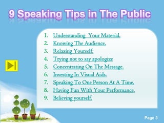 1.   Understanding Your Material.
2.   Knowing The Audience.
3.   Relaxing Yourself.
4.   Trying not to say apologize
5.   Concentrating On The Message.
6.   Investing In Visual Aids.
7.   Speaking To One Person At A Time.
8.   Having Fun With Your Performance.
9.   Believing yourself.

        Powerpoint Templates
                                         Page 3
 