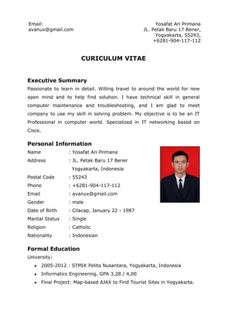 Email:                                                     Yosafat Ari Primana
avanux@gmail.com                                     JL. Petak Baru 17 Bener,
                                                           Yogyakarta, 55243,
                                                          +6281-904-117-112



                          CURICULUM VITAE


Executive Summary
Passionate to learn in detail. Willing travel to around the world for new
open mind and to help find solution. I have technical skill in general
computer maintenance and troubleshooting, and I am glad to meet
company to use my skill in solving problem. My objective is to be an IT
Professional in computer world. Specialized in IT networking based on
Cisco.

Personal Information
Name                : Yosafat Ari Primana
Address             : JL. Petak Baru 17 Bener
                      Yogyakarta, Indonesia
Postal Code         : 55243
Phone               : +6281-904-117-112
Email               : avanux@gmail.com
Gender              : male
Date of Birth       : Cilacap, January 22 - 1987
Marital Status      : Single
Religion            : Catholic
Nationality         : Indonesian

Formal Education
University:
   ●     2005-2012 : STMIK Pelita Nusantara, Yogyakarta, Indonesia
   ●     Informatics Engineering, GPA 3,28 / 4,00
   ●     Final Project: Map-based AJAX to Find Tourist Sites in Yogyakarta.
 