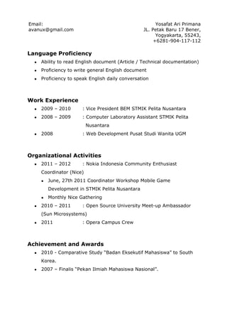 Email:                                                  Yosafat Ari Primana
avanux@gmail.com                                  JL. Petak Baru 17 Bener,
                                                        Yogyakarta, 55243,
                                                       +6281-904-117-112

Language Proficiency
  ●   Ability to read English document (Article / Technical documentation)
  ●   Proficiency to write general English document
  ●   Proficiency to speak English daily conversation



Work Experience
  ●   2009 – 2010       : Vice President BEM STMIK Pelita Nusantara
  ●   2008 – 2009       : Computer Laboratory Assistant STMIK Pelita
                           Nusantara
  ●   2008              : Web Development Pusat Studi Wanita UGM



Organizational Activities
  ●   2011 – 2012       : Nokia Indonesia Community Enthusiast
      Coordinator (Nice)
      ●   June, 27th 2011 Coordinator Workshop Mobile Game
          Development in STMIK Pelita Nusantara
      ●   Monthly Nice Gathering
  ●   2010 – 2011       : Open Source University Meet-up Ambassador
      (Sun Microsystems)
  ●   2011              : Opera Campus Crew



Achievement and Awards
  ●   2010 - Comparative Study “Badan Eksekutif Mahasiswa” to South
      Korea.
  ●   2007 – Finalis “Pekan Ilmiah Mahasiswa Nasional”.
 