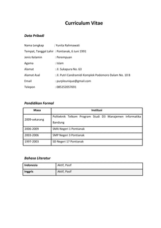 Curriculum Vitae

Data Pribadi

Nama Lengkap          : Yunita Rahmawati
Tempat, Tanggal Lahir : Pontianak, 6 Juni 1991
Jenis Kelamin         : Perempuan
Agama                 : Islam
Alamat                : Jl. Sukapura No. 63
Alamat Asal           : Jl. Putri Candramidi Komplek Podomoro Dalam No. 10 B
Email                 : purpleunique@gmail.com
Telepon               : 085252057691




Pendidikan Formal
          Masa                                   Institusi
                     Politeknik Telkom Program Studi D3 Manajemen Informatika
2009-sekarang
                     Bandung
2006-2009            SMA Negeri 1 Pontianak
2003-2006            SMP Negeri 3 Pontianak
1997-2003            SD Negeri 17 Pontianak




Bahasa Literatur
Indonesia               Aktif, Pasif
Inggris                 Aktif, Pasif
 