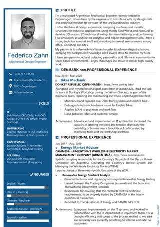 PROFESSIONAL EXPERIENCE
Jun. 2017 - Aug. 2019
α Energy Market Advisor
CAMMESA - ARGENTINA’S WHOLESALE ELECTRICITY MARKET
MANAGEMENT COMPANY (ARGENTINA) - http://www.cammesa.com
Specific company responsible for the Country’s Dispatch of the Electric Power
Generation on Argentina. Operating the Country's Electric System and
Managing the Wholesale Electricity Market (WEM).
I was in charge of three very specific functions of the WEM.
· Renewable Energy Contract Analyst
- Provided technical and regulatory advisory on Renewable Energy trading.
- Liaised between the Trading Companies (external) and the Economic
Transactional Department (internal).
- Responsible for ensuring that the contracts met the technical
requirements, to be properly traded by CAMMESA in the hourly
economical transaction.
- Reported to The Secretariat of Energy and CAMMESA's CEO.
Achievement: I proposed improvements on the IT systems, and worked in
collaboration with the IT Department to implement them. These
brought efficiency and speed to the process related to my area
and nowadays are currently benefiting to internal and external
customers.
PROFILE
Federico Zahn
Mechanical Design Engineer
(+45) 71 51 35 98
federicozahn@hotmail.com
2500 - Copenhagen
Page1/3-June2020
SKILLS
1
IT
SolidWorks (CAD/CAE) | AutoCAD
Abaqus | CYPE | MS Office | Python
(learning)
ENGINEERING
Design | Materials | FEA | Electronics
Thermodynamics | Fluid dynamics
PROFESSIONAL
Solution focused | Team sense
Committed | Analytical thinking
PERSONAL
Curious | Self-motivated
Improve-oriented | Easy-going
1
LANGUAGES
English - fluent
Danish - learning
German - beginner
Arabic/Lebanese - proficient
Spanish - native
I'm a motivated Argentinian Mechanical Engineer recently settled in
Copenhagen, driven here by the eagerness to contribute with my design skills
and analytical mindset to the state-of-the-art Scandinavian Industry.
I offer Mechanical Design experience, designing machines and metallic
structures for industrial applications, using mostly SolidWorks and AutoCAD to
develop 3D models, 2D technical drawings for manufacturing, and performing
FEA simulation. In addition to analytical and project management skills, I have a
strong technical mindset and I enjoy working in several environments among
office, workshop and sites.
My passion is to solve technical issues in order to achieve elegant solutions,
applying my background knowledge and I always strive to improve my skills.
I have an open-minded and outgoing personality, and I thrive in communicative
team-based environments. I enjoy challenges and strive to deliver high-quality
work.
/in/zahnfederico
DENMARK non-PROFESSIONAL EXPERIENCE
Nov. 2019 - Mar. 2020
μ Bikes Mechanic
DONKEY REPUBLIC, COPENHAGEN - https://www.donkey.bike/
Alongside with my professional goal quest here in Scandinavia, I had the luck
to work at Donkey's Workshop during the Winter Checkup, as part of the
mechanic team, repairing and maintaining the whole Copenhagen bike fleet.
- Maintained and repaired over 2500 Donkey manual & electric bikes.
- Debugged electronic hardware issues for Electric Bikes.
- Applied LEAN to processes and workflow.
- Liaise between riders and customer service.
Achievement: I developed and implemented an IT system that increased the
capacity of labeling the bikes and reduced drastically the
possibility of human errors. In addition, I collaborated by
improving tools and the workshop workflow.
 