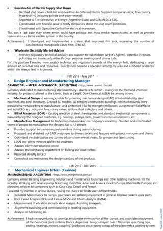 Page2/3-June2020
· Coordinator of Electric Supply Shut Down
- Directed shut down schedules and deadlines to different Electric Supplier Companies along the country.
More than 40 including private and governmental.
- Reported to The Secretariat of Energy (Argentine State) and CAMMESA's CEO.
- Coordinated with financial area to notify companies about the shut down conditions.
- Coordinated with Operative Control for electrical maneuvers.
This was a fast pace duty where errors could have political and mass media repercussions, as well as provoke
technical issues to the electric system of the country.
Achievement: I developed and implemented a system that improved this task, increasing the number of
simultaneous manageable cases from 10 to 60.
· Wholesale Electricity Market Advisor
- Provided regulatory-technical advisory and support to stakeholders (WEM’s Agents), potential investors,
politicians and interested parties through personal meetings and phone calls.
For this position I studied from scratch technical and regulatory aspects of the energy field, dedicating a large
amount of personal time and resources. I successfully became a specialist among my area and a modest reference
within the energy field in Argentina.
Feb. 2016 - May 2017
∆ Design Engineer and Manufacturing Manager
CAMIND SRL – METAL-MECHANICAL (ARGENTINA) - http://www.camind.com.ar/
Company dedicated to manufacturing steel machinery - stainless & carbon - mainly for the food and chemical
industry, for projects tailored to the clients. Such as Cargill, Dow Chemical, ALIBA SA, among others.
· Mechanical Design - I was responsible for providing mechanical design (CAD) of industrial-duty steel
machines, and steel structures. Created 3D models, 2D detailed construction drawings -which afterwards, were
provided to metalworkers to manufacture- and performed FEA for strength verification, using mostly SolidWorks
and AutoCAD. e.g. industrial fans, rotary valves, cyclone dust collectors, and others.
· Bill of Materials (BOM) - Catalog selection of steel sheets/plates and standard mechanical components to
manufacturing the designed machines, e.g. bearings, pulleys, belts, power transmission elements, etc.
· Manufacture Management to tradesmen/metalworkers in company’s workshop. Directed and coordinated
teams of people to manufacture the designs. Up to 12 people.
· Provided support to tradesman/metalworkers during manufacturing.
· Proposed and sketched out CAD prototypes to discuss details and features with project managers and clients.
· Optimized the distribution and cutting of parts from metal sheets, for grinder and laser cutting.
· LEAN and safety mindset applied to processes.
· Advised clients for solutions onsite.
· Advised the purchasing department on tooling and cost control.
· Reported directly to CEO.
· Controlled and maintained the design standard of the products.
Feb. 2015 - Dec. 2015
Mechanical Engineer Intern (Trainee)
JM ENGINEERING (ARGENTINA) - http://www.jmingenieria.com.ar/
Company aimed to bring engineering solutions and maintenance to pumps and other rotating machines, for the
industry. Working with several pump brands e.g. Grundfos, Alfa Laval, Lowara, Goulds Pumps, Rheinhütte Pumpen, etc.
providing services to companies such as Coca Cola, Cargill and Praxair.
I assisted my mentor in several duties, having the chance to rotate over different tasks.
· Industrial Maintenance to pumps, gearboxes and rotating equipment in general. Replace broken spare parts.
· Root Cause Analysis (RCA) and Failure Mode and Effects Analysis (FMEA)
· Measurement of vibration and vibration analysis. Assisting to experts.
· Alignment, balancing and commissioning of rotating equipment.
· Analysis of lubricating oil.
Achievement: I had the opportunity to develop an ultimate inventory for all the pumps, and associated equipment,
of the Coca Cola plant in Bahía Blanca, Argentina. Being surveyed over 170 pumps specifying type,
sealing, bearings, motors, coupling, gearboxes and creating a map of the plant with a labeling system.
 