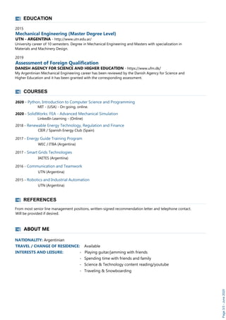 EDUCATION
2015
Mechanical Engineering (Master Degree Level)
UTN - ARGENTINA - http://www.utn.edu.ar/
University career of 10 semesters. Degree in Mechanical Engineering and Masters with specialization in
Materials and Machinery Design.
2019
Assessment of Foreign Qualification
DANISH AGENCY FOR SCIENCE AND HIGHER EDUCATION - https://www.ufm.dk/
My Argentinian Mechanical Engineering career has been reviewed by the Danish Agency for Science and
Higher Education and it has been granted with the corresponding assessment.
COURSES
REFERENCES
From most senior line management positions, written-signed recommendation letter and telephone contact.
Will be provided if desired.
Page3/3-June2020
ABOUT ME
NATIONALITY: Argentinian
TRAVEL / CHANGE OF RESIDENCE: Available
INTERESTS AND LEISURE: - Playing guitar/jamming with friends
- Spending time with friends and family
- Science & Technology content reading/youtube
- Traveling & Snowboarding
2020 - Python, Introduction to Computer Science and Programming
MIT - (USA) - On going, online.
2020 - SolidWorks: FEA - Advanced Mechanical Simulation
LinkedIn Learning - (Online)
2018 - Renewable Energy Technology, Regulation and Finance
CIER / Spanish Energy Club (Spain)
2017 - Energy Guide Training Program
WEC / ITBA (Argentina)
2017 - Smart Grids Technologies
IAETES (Argentina)
2016 - Communication and Teamwork
UTN (Argentina)
2015 - Robotics and Industrial Automation
UTN (Argentina)
 