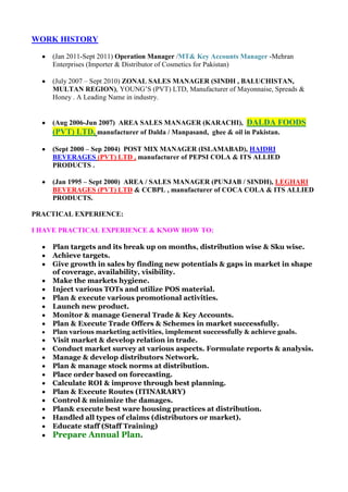 WORK HISTORY

    (Jan 2011-Sept 2011) Operation Manager /MT& Key Accounts Manager -Mehran
    Enterprises (Importer & Distributor of Cosmetics for Pakistan)

    (July 2007 – Sept 2010) ZONAL SALES MANAGER (SINDH , BALUCHISTAN,
    MULTAN REGION), YOUNG’S (PVT) LTD, Manufacturer of Mayonnaise, Spreads &
    Honey . A Leading Name in industry.


    (Aug 2006-Jun 2007) AREA SALES MANAGER (KARACHI), DALDA FOODS
    (PVT) LTD, manufacturer of Dalda / Manpasand, ghee & oil in Pakistan.

    (Sept 2000 – Sep 2004) POST MIX MANAGER (ISLAMABAD), HAIDRI
    BEVERAGES (PVT) LTD , manufacturer of PEPSI COLA & ITS ALLIED
    PRODUCTS .

    (Jan 1995 – Sept 2000) AREA / SALES MANAGER (PUNJAB / SINDH), LEGHARI
    BEVERAGES (PVT) LTD & CCBPL , manufacturer of COCA COLA & ITS ALLIED
    PRODUCTS.

PRACTICAL EXPERIENCE:

I HAVE PRACTICAL EXPERIENCE & KNOW HOW TO:

    Plan targets and its break up on months, distribution wise & Sku wise.
    Achieve targets.
    Give growth in sales by finding new potentials & gaps in market in shape
    of coverage, availability, visibility.
    Make the markets hygiene.
    Inject various TOTs and utilize POS material.
    Plan & execute various promotional activities.
    Launch new product.
    Monitor & manage General Trade & Key Accounts.
    Plan & Execute Trade Offers & Schemes in market successfully.
    Plan various marketing activities, implement successfully & achieve goals.
    Visit market & develop relation in trade.
    Conduct market survey at various aspects. Formulate reports & analysis.
    Manage & develop distributors Network.
    Plan & manage stock norms at distribution.
    Place order based on forecasting.
    Calculate ROI & improve through best planning.
    Plan & Execute Routes (ITINARARY)
    Control & minimize the damages.
    Plan& execute best ware housing practices at distribution.
    Handled all types of claims (distributors or market).
    Educate staff (Staff Training)
    Prepare Annual Plan.
 