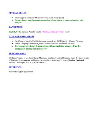 SPECIAL SKILLS

       Knowledge of computer (Microsoft word, excel, power point).
       Prepared excel based program to monitor achievements, growth and various misc
       analysis.

LANGUAGES:

English, Urdu, Saraike, Punjabi, Sindhi, [Pashto, Arabic & French] (Fair)

OTHER QUALIFICATIONS

       Certificate of merit in English language course from B.Z.University Multan, Pakistan.
       French Language Course L-1, from Alliance Francoise Islamabad, Pakistan.
       Various professional & management base training arranged by the
       companies during service career.
PERSONAL DATA

My Father’s name is Mr. Hajji Qaiser Mahmood Shafi (Advocate of Supreme Court & Higher courts
of Pakistan), I am married and having two daughters, in the age 39 years, Muslim, Pakistani
national , holding CCNIC # 31301-9209424-5.

REFERENCE:

May furnish upon requirement.
 