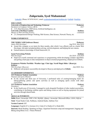 Zulqarnain, Syed Muhammad
LinkedIn | Phone: 017670136141 | email: syedmuhammad@uni-koblenz.de | GitHub| Portfolio
EDUCATION
University of Engineering and Technology Peshawar Peshawar
Bachelors in Computer Science (BCS) 2017
● 2.25, Data Structures, OOP (Java), Artificial Intelligence, etc
University of Koblenz-Landau Koblenz
Masters in Web and Data Science continued
● 2.5, Entrepreneurial Design Thinking, Web Science, Data Science, Network Theory, etc.
WORK EXPERIENCE
THE NERD CAMP (Software House) Peshawar
Junior Web Developer Aug/2018- May/2019
● Joined this company as an intern for three months, after which I was offered a job as a Junior Web
Developer. Job tasks included problem-solving, web development, and helping the new interns.
● Gained intensive knowledge of Zend framework 2.0.
Social Networking Website Koblenz
Web Developer Oct/2019 - Feb/2020
● Improved overall command and experience in programming whilst developing complex algorithms
and getting a hard grip on data manipulation in object-oriented programming. (Deployed on Github).
Ecommerce Website/ Portfolio / Weather App / Chat App / Scroll Magic Slider / (React.js)
Koblenz
Web Developer (React.js) July/2020- Now
● Different web projects successfully developed in React.js and deployed on Github.
LEADERSHIP EXPERIENCE
UET Peshawar Student Association Peshwar
Treasure and sports Minister 2015/16
● In the second and third year of University, I performed tasks of creating/managing funds for
hiking/gathering parties and sports activities as well as arranging sports events with other
Universities.
UET Peshawar Student Association Peshwar
Presidency 2017
● In the fourth year of University, I managed to work alongside Presidents of other student associations,
contributing to facilitating combine sports and hiking events as well as buying equipment for joined
activities through shared funds.
●
SKILLS & INTERESTS
Skills: React | Javascript | PHP | CSS | MySQL | jQuery | Javascript | Microsoft Office | JAVA | SQLite
Tools: Visual Studio Code, NetBeans, Android Studio, Sublime Text
Version Control: GIT
Languages: English (C1), German (A1), Urdu (C1), Pashto (C1), Hindi (B2)
Interests: Book Reading | Speaking on Stage | Aquarium/Terrarium setup and management | Jogging and
Biking along Rhine river | Fitness Workout
 