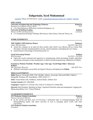 Zulqarnain, Syed Muhammad
LinkedIn | Phone: 017670136141 | email: syedmuhammad@uni-koblenz.de | GitHub| Portfolio
EDUCATION
University of Engineering and Technology Peshawar Peshawar
Bachelors in Computer Science (BCS) 2017
● 2.25, Data Structures, OOP (Java), Artificial Intelligence, etc
University of Koblenz-Landau Koblenz
Masters in Web and Data Science continued
● 2.5, Entrepreneurial Design Thinking, Web Science, Data Science, Network Theory, etc.
WORK EXPERIENCE
THE NERD CAMP (Software House) Peshawar
Junior Web Developer Aug/2018- May/2019
● Joined this company as an intern for three months, after which I was offered a job as a Junior Web
Developer. Job tasks included problem-solving, web development, and helping the new interns.
● Gained intensive knowledge of Zend framework 2.0.
Social Networking Website Koblenz
Web Developer Oct/2019 - Feb/2020
● Improved overall command and experience in programming whilst developing complex algorithms
and getting a hard grip on data manipulation in object-oriented programming. (Deployed on Github).
Ecommerce Website/ Portfolio / Weather App / Chat App / Scroll Magic Slider / (React.js)
Koblenz
Web Developer (React.js) July/2020- Now
● Different web projects successfully developed in React.js and deployed on Github.
SKILLS & INTERESTS
Skills: React.js | Javascript | PHP | CSS | MySQL | jQuery | Javascript | Microsoft Office | SQLite |
MongoDB | Postman API | ReactRedux | OOP | JAVA | C++
Tools: Visual Studio Code, NetBeans, Android Studio, Sublime Text
Version Control: GIT | DOCKER
Languages: English (C1), German (A2), Urdu (C1), Pashto (C1), Hindi (B2)
Interests: Book Reading | Speaking on Stage | Aquarium/Terrarium setup and management | Jogging and
Biking along Rhine river | Fitness Workout
LEADERSHIP EXPERIENCE
UET Peshawar Student Association Peshwar
Treasure and sports Minister 2015/16
● In the second and third years of University, I performed tasks of creating/managing funds for
hiking/gathering parties and sports activities as well as arranging sports events with other
Universities.
UET Peshawar Student Association Peshwar
Presidency 2017
 