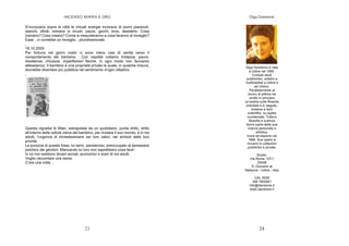 INCENSO MIRRA E ORO
23
S’incrociano sopra le città le virtuali energie inconsce di sonni piacevoli,
stanchi, sfiniti, immersi in incubi, paure, giochi, eros, desiderio. Cosa
tramano? Cosa creano? Come si mescoleranno e cosa faranno al risveglio?
Esse…ci vorrebbe un risveglio…pluridirezionale.
,
18.10.2009
Per fortuna nei giorni nostri ci sono meno casi di cecità verso il
comportamento del bambino. Con rapidità notiamo tristezze, paure,
resistenze, chiusure, imperfezioni fisiche. In ogni modo non facciamo
abbastanza. Il bambino è una proprietà privata la quale, in qualche misura,
dovrebbe diventare più pubblica nel sentimento d’ogni cittadino.
,
Questa vignetta di Altan, estrapolata da un quotidiano, punta dritto, dritto
all’interno delle cellule visive del bambino, per ricreare il suo mondo, e in noi
adulti, l’urgenza di immedesimarsi nei loro valori, nei simboli delle loro
priorità.
La purezza di questa frase, lui serio, pensieroso, preoccupato al benessere
psichico dei genitori: Mancando lui loro non saprebbero cosa fare!
In lui non esistono doveri sociali, economici e averi di noi adulti.
Voglio raccontare una storia.
C’era una volta…
Olga Danelone
24
Olga Danelone è nata
a Udine nel 1964.
Compie studi
pubblicitari, artistici e
multimediali a Udine e
ad Urbino.
Parallelamente al
lavoro di pittrice ha
svolto in principio
un’analisi sulla filosofia
orientale e in seguito,
insieme a temi
scientifici, su quella
occidentale. Tuttora
filosofia e scienza
fanno parte della sua
ricerca personale e
artistica.
Inizia ad esporre nel
1986. Sue opere si
trovano in collezioni
pubbliche e private.
Studio:
Via Roma 137/1
33048
S. Giovanni al
Natisone - Udine - Italy
Cell. 0039
348 7902941
info@danelone.it
www.danelone.it
 