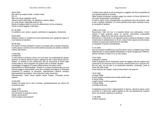 INCENSO MIRRA E ORO
7
26.04.2000
Non devo far vedere niente = essere basta.
9.9.'10
Bello non dover aspettare niente
nessun evento particolare, né aspettare o essere attesa.
Un vuoto arioso, respirabile avanti a me.
Niente di maligno dietro le mura che attendevano la mia comparsa.
Come mi sento leggera e fiduciosa.
,
02 .05.2000
Ci sentiamo unici, diversi, eppure i sentimenti ci uguagliano. Semplicità
,
28.05.2000
Esistono intrecci di vocaboli che sono sentimento puro, agognato respiro di
una matassa di pensiero.
,
08.06.2000
Chi siamo? Perché esistiamo? Imporci ad andare oltre a queste domande,
in altre parole, costruire sulla nostra materia corporea può aiutarci a sfiorare
l’abisso dell’interno.
,
12.06.2000
A Nietzsche
Tu ed io siamo in sintonia, ti trovo, non sono sola, ora condividiamo lo stesso
pensiero, la stessa volontà di capire, spiegarci la vita. Il rifiuto all’uso del non
vedere. La volontà di non conformarsi, per far fuoriuscire la forma della
nostra potenza, forza singolare che guarda oltre le semplici risposte.
Il passaggio coraggioso di questa testimonianza non deve morire.
Sperimentare lo sperimentabile. Questo è un passo fondamentale per una
crescita saggia e responsabile, pure per lo sviluppo tecnologico si dovrebbe
ponderare la certezza, la sicurezza. Sperimentare l’odierno sviluppo
sperimentabile tecnologico. Una rivoluzione nella rivoluzione.
Dimostrazione, come usava questa parola Popper: Confutare senza
inganno.
,
16.06.2000
Godere noi stessi ad un ritmo contrario, paradossalmente più veloce nel
movimento lento.
,
Estate 2000
Voglia di comunicare.
Ciò che faccio è usufruito e serve.
Quale consumatore?
Com’è questo consumatore?
Olga Danelone
8
L’artista lavora dentro di sé per forgiare un oggetto che dia la possibilità ad
uno sguardo attento di ricrearsi.
Nella società dovrebbero esistere saggi che valutino la forza dell’animo di
chi vuole intraprendere quest’attività.
A tutte le opere d’arte competerebbe una presenza etica del divenire, vale
a dire il risultato manifesto, di riuscire gradita anche dopo centinaia d’anni,
la necessità di esistere.
- Mille e una notte -
Raccontare i fatti che non ci si aspetta dando una motivazione; invece
quanto è bello guardare senza un perché, ammirando l’impossibile
verificato. L’effige forma del tempo, trascorso terreno.
Nel bambino, il momento in cui il genitore perde l’aureola di salvatore, vacilla
la decisione se abbandonare su di loro i propri timori oppure da solo iniziare
a fidarsi di preconcetti rassicuranti di normalità.
Un desiderio d’amore incondizionato.
,
01.07.2000
Non può essere la sofferenza una porta verso l’amore, sarebbe troppo facile
abbandonare la responsabilità dell’esistere al facile struggimento interiore.
Azione mentale è il pane di cui si ciba l’estasi.
,
10.07.2000
A Massimo Carlotto
Passi di giustizia. Non è necessario avere la maggiore età per captare quel
qualcosa di non armonico che ci circonda. Quando pensi ad un sopruso non
sei uno solo, ma sei tutti, è un sentimento assoluto, universale, come la
Carta dei diritti umani.
Cosa resta se non questo, insieme alla polvere che saremo?
,
16.07.2000
A Oscar Wilde
Piccoli tasselli di sopravvivenza dalle eredità natali.
A Oscar Wilde
Luoghi comuni si fanno gaiezza.
A Oscar Wilde
Immolato all’Amore.
,
Il paradosso arriva dove il ragionamento si blocca, cammina veloce come
un lampo. E’ lì fermo per essere pigliato al volo, per assaporarne il sapore
forte, una limpida chiarezza di certezza.
,
17.08.2000
A Mario Capanna
 