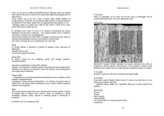 INCENSO MIRRA E ORO
13
Ecco, io non arrivo a capire quest’affermazione: Bisogna vivere con quello
che ti offre la vita, fare in modo che le cose siano della misura giusta per noi
(Bob Dylan).
Forse manca una e tra vita e fare, al posto della virgola metterci la
congiunzione e. Come dire, le circostanze della nascita non devono fermare
la creazione di noi stessi, quello che noi segretamente percepiamo in noi.
- Bisogna vivere con quello che ti offre la vita e fare in modo che le cose
siano della misura giusta per noi.
,
E’ talmente ovvio, tutto è e vive in un insieme comunicante ed invece
dobbiamo scrivere libri a centinaia. Per qualche riflesso tutto lo scibile si
concentra in questa non consapevolezza.
Deve ancora entrare nel nostro DNA, ci sfugge la visione del tutto, mentre il
rimando del prestabilito continua a pervadere le nostre menti.
Uno sforzo immane per non contaminarsi con il già visto.
,
2004
In Rudolf Steiner il bambino è volontà di potenza come nell’uomo di
Nietzsche.
Autorità verso la vita.
Fiducia che rigogli vita da vita.
,
29.04.2004
E’ strano, anche se non vogliamo, siamo tutti l’angelo dell’altro,
vicendevolmente.
,
Intravedo la gratitudine in quasi tutti i bambini.
Tuttavia, non possiamo includere quelli traumatizzati da qualsivoglia ferita.
Bambini la cui fiducia si è bloccata, chiusi nel ricevere, non percepiscono
una realtà sana e formativa.
,
Giugno 2004
…il persistere di una visione egocentrica nell’adulto se non si mettono in atto
empatia e ragionevolezza.
Immaginare l’imput chimico avviluppato in un insieme di sguardi verso il
nostro fuori. Più siamo esseri raziocinanti e più è nostro dovere prevenire
l’egoismo che forgiamo.
,
2004
Sarà anche frivolo questo libro ma in alcune parti imprime volontà. Volontà
di andare oltre le proprie forze comuni, verso un desiderio a venire
immediato, grande, subito, perché lo sentiamo giusto e meritevole di
avverarsi.
,
La politica non è un paese per tutti.
Olga Danelone
14
,
17.05.2004
Vedo un passaggio, né un inizio né una fine, solo un passaggio che mi
porterà nella gran pace, nel suono della gran pace.
,
16.06.2004
Muoversi! A questo sociale necessita una spinta. Qualcuno che offra un
programma perché ognuno decostruisca il suo pensiero. Questo come
esercizio pro umanità. Chi non vuole pensare mettiamolo dentro un pollaio.
,
11.03.2005
Mi perdo in pensieri reali che mi portano fuori della realtà.
,
31.03.2005
Cosa devo capire? Niente è fatto da soli. E’ come se la mia mano o il mio
essere sia il portato degli altri.
… significa? Niente. Basta con i significati, basta con i numeri, basta con il
passato.
,
26.04.2005
Eccoti lì.
Guardi,
senti il tempo,
l’aria è tiepida
c’è il sole e dentro in casa fa ancora fresco.
Le persone,
 