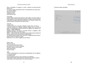 INCENSO MIRRA E ORO
17
Darsi un significato. Un ragazzo, un uomo, il davanti a sè senza sbocchi,
eppure vive.
Un senso d’inutilità, assurdità del vivere, l’annientamento anno dopo anno.
Un suicidio collettivo
Senza via d’uscita
Inutilità del vivere
Assurdità del vivere
,
22.05.2006
Libertà. Rifletto questa parola tramite le ultime letture. Di primo acchito la
sento estranea, ma ad un più attento sguardo coinvolge il mio lavoro attuale.
L’istintualità nel segno affrancato dal passato è una volontà di libertà, una
maniera d’essere consapevoli del valore di essa.
,
12.07.06
Il tempo è mio
Il fermarsi davanti ad un segnale, codificarlo, reagire, fare o non fare un
Il fermarsi davanti ad un segnale, codificarlo, reagire, fare o non fare un
gesto, uno spostamento, secondi trascorsi per leggerlo, per aspettare, per
ripartire...TEMPO IMMERSO.
Qualsiasi esistenza, che fluttua in un tempo immerso, è soggetta a delle
regole che assorbono una parte di essa.
Quindi... Liberi di poter fare, cioè l’estrinsecazione delle proprie capacità nel
tempo, equivale a priori all’immersione in qualcos’altro.
Un individuo è libero di saper usare, all’infinito, le regole del tempo immerso,
oppure trovare la “maniera” di usarle.
Equazione: Più so usare le regole e più sarò libero?
,
Ottobre 2006
Dopo il 16, se dici,
ho cominciato ad ascoltare l’istinto
per sentire com’è, di cosa è composto.
Si stanno creando nuovi concetti,
delle volontà future.
Questo mi piace…
,
2006
Il nostro comportamento, la nostra vita è completamente ciò che vogliamo.
E’ un punirsi da soli,
un aiutarsi da soli.
Così tra aiutarsi e punirsi si crea lo scorrere di un’esistenza.
Si dovrebbe rompere questa sequenza! Qualcosa che rompa lo schema,
volersi bene in una nuova forma, in un nuovo movimento.
Olga Danelone
18
Scoprire se stessi, denudarsi.
,
 