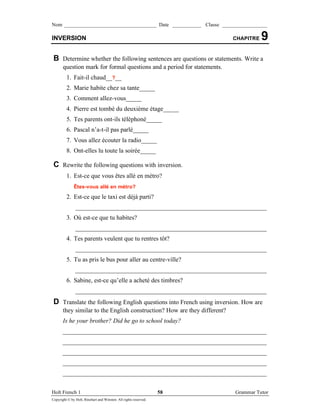 Nom ___________________________________ Date ___________ Classe _________________

INVERSION                                                                  CHAPITRE   9
 B Determine whether the following sentences are questions or statements. Write a
       question mark for formal questions and a period for statements.
         1. Fait-il chaud__?__
         2. Marie habite chez sa tante_____
         3. Comment allez-vous_____
         4. Pierre est tombé du deuxième étage_____
         5. Tes parents ont-ils téléphoné_____
         6. Pascal n’’a-t-il pas parlé_____
         7. Vous allez écouter la radio_____
         8. Ont-elles lu toute la soirée_____

 C Rewrite the following questions with inversion.
         1. Est-ce que vous êtes allé en métro?
              Êtes-vous allé en métro?
         2. Est-ce que le taxi est déjà parti?
               _____________________________________________________________
         3. Où est-ce que tu habites?
               _____________________________________________________________
         4. Tes parents veulent que tu rentres tôt?
               _____________________________________________________________
         5. Tu as pris le bus pour aller au centre-ville?
               _____________________________________________________________
         6. Sabine, est-ce qu’’elle a acheté des timbres?
               _____________________________________________________________
 D Translate the following English questions into French using inversion. How are
       they similar to the English construction? How are they different?
       Is he your brother? Did he go to school today?
       _________________________________________________________________
       _________________________________________________________________
       _________________________________________________________________
       _________________________________________________________________
       _________________________________________________________________

Holt French 1                                                     58       Grammar Tutor
Copyright © by Holt, Rinehart and Winston. All rights reserved.
 