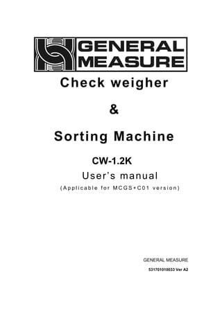 Check weigher
&
Sorting Machine
CW-1.2K
User’s manual
( A p p l i c a b l e f o r M C G S + C 0 1 v e r s i o n )
GENERAL MEASURE
531701010033 Ver A2
 