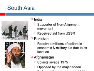 South Asia
 India
 Supporter of Non-Alignment
movement
 Received aid from USSR
 Pakistan
 Received millions of dollars in
economic & military aid due to its
location
 Afghanistan
 Soviets invade 1975
 Opposed by the mujahedeen
 