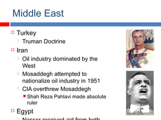Middle East
 Turkey
 Truman Doctrine
 Iran
 Oil industry dominated by the
West
 Mosaddegh attempted to
nationalize oil industry in 1951
 CIA overthrew Mosaddegh
 Shah Reza Pahlavi made absolute
ruler
 Egypt
 