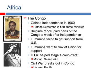 Africa
 The Congo
 Gained independence in 1960
 Patrice Lumumba is first prime minister
 Belgium reoccupied parts of the
Congo a week after independence
 Lumumba failed to get support from
U.S.
 Lumumba went to Soviet Union for
support
 C.I.A. helped stage a coup d'état
 Mobutu Sese Seko
 Civil War breaks out in Congo
 