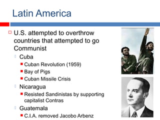 Latin America
 U.S. attempted to overthrow
countries that attempted to go
Communist
 Cuba
 Cuban Revolution (1959)
 Bay of Pigs
 Cuban Missile Crisis
 Nicaragua
 Resisted Sandinistas by supporting
capitalist Contras
 Guatemala
 C.I.A. removed Jacobo Arbenz
 