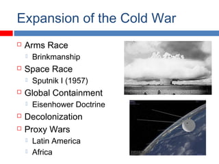 Expansion of the Cold War
 Arms Race
 Brinkmanship
 Space Race
 Sputnik I (1957)
 Global Containment
 Eisenhower Doctrine
 Decolonization
 Proxy Wars
 Latin America
 Africa
 