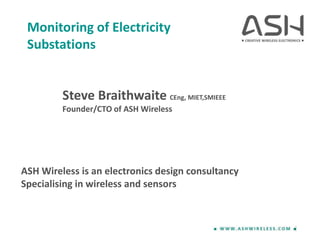 Monitoring of Electricity
Substations
Steve Braithwaite CEng, MIET,SMIEEE
Founder/CTO of ASH Wireless
ASH Wireless is an electronics design consultancy
Specialising in wireless and sensors
 