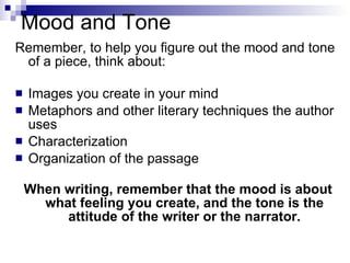 Mood and Tone Remember, to help you figure out the mood and tone of a piece, think about: Images you create in your mind Metaphors and other literary techniques the author uses Characterization Organization of the passage When writing, remember that the mood is about what feeling you create, and the tone is the attitude of the writer or the narrator. 
