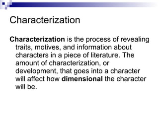 Characterization Characterization  is the process of revealing traits, motives, and information about characters in a piece of literature. The amount of characterization, or development, that goes into a character will affect how  dimensional  the character will be.  