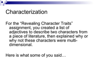 Characterization For the “Revealing Character Traits” assignment, you created a list of adjectives to describe two characters from a piece of literature, then explained why or why not these characters were multi-dimensional. Here is what some of you said… 