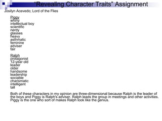 “ Revealing Character Traits” Assignment Josilyn Acevedo; Lord of the Flies Piggy whiny  intellectual boy  scientific nerdy glasses heavy asthmatic feminine adviser fair Ralph protagonist 12-year old leader older handsome leadership sociable charismatic intelligent tall Both of these characters in my opinion are three-dimensional because Ralph is the leader of the boys and Piggy is Ralph's adviser. Ralph leads the group in meetings and other activities. Piggy is the one who sort of makes Ralph look like the genius.  