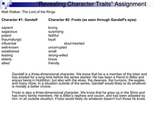 Matt Walker; The Lord of the Rings Character #1: Gandalf Character #2: Frodo (as seen through Gandalf's eyes) sapient  loving  sagacious  surprising  potent  faithful  thaumaturgic  loyal  influential  stout-hearted well-known  uncorrupted  established  small  leading  strong-willed elderly  brave  allied  friendly  Gandalf is a three-dimensional character. We know that he is a member of the Istari and has existed for a long time before the series started. He has been a friend to Bilbo and enjoys being in Hobbiton, but also with the elves, the dwarves, the humans, the eagles, and many more. In a situation outside of the series, Gandalf would likely to do whatever is morally a better choice. Frodo is also a three-dimensional character. We know that he grew up in the Shire and has many family members. He is Bilbo's nephew and cousin, and has been adopted by him. In an outside situation, Frodo would likely do whatever doesn't hurt those he loves.  “ Revealing Character Traits” Assignment 