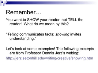 Remember… You want to SHOW your reader, not TELL the reader!  What do we mean by this? “ Telling  communicates facts;  showing  invites understanding.” Let’s look at some examples! The following excerpts are from Professor Dennis Jerz’s weblog:  http://jerz.setonhill.edu/writing/creative/showing.htm 