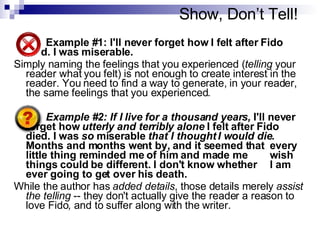 Show, Don’t Tell! Example #1: I'll never forget how I felt after Fido  died. I was miserable. Simply naming the feelings that you experienced ( telling  your reader what you felt) is not enough to create interest in the reader. You need to find a way to generate, in your reader, the same feelings that you experienced.  Example #2: If I live for a thousand years,  I'll never  forget how  utterly and terribly alone  I felt after Fido  died. I was  so  miserable  that I thought I would die .  Months and months went by, and it seemed that  every little thing reminded me of him and made me  wish things could be different. I don't know whether  I am ever going to get over his death. While the author has  added details , those details merely  assist the telling  -- they don't actually give the reader a reason to love Fido ,  and to suffer along with the writer.  