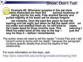 Show, Don’t Tell! Example #3: Whenever puppies in the pet store  window distracted me from the  serious business of  taking him for his walk, Fido snarled fiercely and  pulled mightily at his leash yet he always forgave  me instantly. Over the past few years he lost his  hearing and his sight, but when he felt the leash click  on his collar and smelled fresh air, he still tried to  caper. He's been dead for three months now. This  morning I filled his water bowl all the way to the top -- just the way he likes it -- before I remembered.  The author does not need to  tell  the reader "I loved Fido and I still haven't come to terms with his death," because the paragraph contains specific details that  show  the depths of the relationship. For more information on this topic, visit: http://jerz.setonhill.edu/writing/creative/showing.htm 