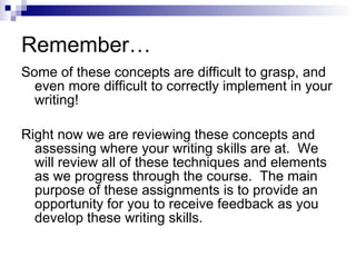 Remember… Some of these concepts are difficult to grasp, and even more difficult to correctly implement in your writing! Right now we are reviewing these concepts and assessing where your writing skills are at.  We will review all of these techniques and elements as we progress through the course.  The main purpose of these assignments is to provide an opportunity for you to receive feedback as you develop these writing skills. 