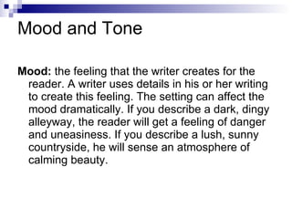 Mood and Tone Mood:  the feeling that the writer creates for the reader. A writer uses details in his or her writing to create this feeling. The setting can affect the mood dramatically. If you describe a dark, dingy alleyway, the reader will get a feeling of danger and uneasiness. If you describe a lush, sunny countryside, he will sense an atmosphere of calming beauty.  