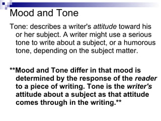 Mood and Tone Tone: describes a writer's  attitude  toward his or her subject. A writer might use a serious tone to write about a subject, or a humorous tone, depending on the subject matter.  **Mood and Tone differ in that mood is determined by the response of the  reader  to a piece of writing. Tone is the  writer's  attitude about a subject as that attitude comes through in the writing.**   