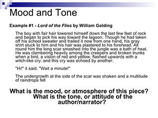 Mood and Tone Example #1 -  Lord of the Flies  by William Golding The boy with fair hair lowered himself down the last few feet of rock and began to pick his way toward the lagoon. Though he had taken off his school sweater and trailed it now from one hand, his gray shirt stuck to him and his hair was plastered to his forehead. All round him the long scar smashed into the jungle was a bath of heat. He was clambering heavily among the creepers and broken trunks when a bird, a vision of red and yellow, flashed upwards with a witch-like cry; and this cry was echoed by another. "Hi!" it said. "Wait a minute!" The undergrowth at the side of the scar was shaken and a multitude of raindrops fell  What is the mood, or atmosphere of this piece?  What is the tone, or attitude of the author/narrator? 