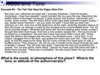 Mood and Tone Example #4 -  The Tell-Tale Heart  by Edgar Allen Poe   But even yet I refrained and kept still. I scarcely breathed. I held the lantern motionless. I tried how steadily I could maintain the ray upon the eye. Meantime the hellish tattoo of the heart increased. It grew quicker and quicker, and louder and louder, every instant. The old man's terror must have been extreme! It grew louder, I say, louder every moment! -- do you mark me well? I have told you that I am nervous: so I am. And now at the dead hour of the night, amid the dreadful silence of that old house, so strange a noise as this excited me to uncontrollable terror. Yet, for some minutes longer I refrained and stood still. But the beating grew louder, louder! I thought the heart must burst. And now a new anxiety seized me -- the sound would be heard by a neighbour! The old man's hour had come! With a loud yell, I threw open the lantern and leaped into the room. He shrieked once -- once only. In an instant I dragged him to the floor, and pulled the heavy bed over him. I then smiled gaily, to find the deed so far done. But for many minutes the heart beat on with a muffled sound. This, however, did not vex me; it would not be heard through the wall. At length it ceased. The old man was dead. I removed the bed and examined the corpse. Yes, he was stone, stone dead. I placed my hand upon the heart and held it there many minutes. There was no pulsation. He was stone dead. His eye would trouble me no more.  What is the mood, or atmosphere of this piece?  What is the tone, or attitude of the author/narrator? 