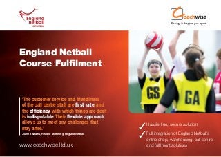 England Netball
Course Fulfilment


‘The customer service and friendliness
of the call centre staff are first rate, and
the efficiency with which things are dealt
is indisputable. Their flexible approach
allows us to meet any challenges that
may arise.’                                         Hassle-free, secure solution
Joanna Adams, Head of Marketing, England Netball
                                                    Full integration of England Netball’s
                                                     online shop, warehousing, call centre
www.coachwise.ltd.uk                                   and fulfilment solutions
 