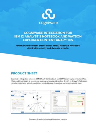COGNIWARE INTEGRATION FOR
IBM I2 ANALYST’S NOTEBOOK AND WATSON
EXPLORER CONTENT ANALYTICS
Unstructured content extension for IBM i2 Analyst’s Notebook
client with security and dynamic layouts.
1
PRODUCT SHEET
Cogniware integration between IBM i2 WebSphere and IBM Watson Explorer Content Analytics
enables analysts to access and leverage unstructured content directly in Analyst’s Notebook rich
client interface, with all capabilities needed to search, explore and import suitable data.
Cogniware i2 Analyst’s Notebook Plugin User Interface
 