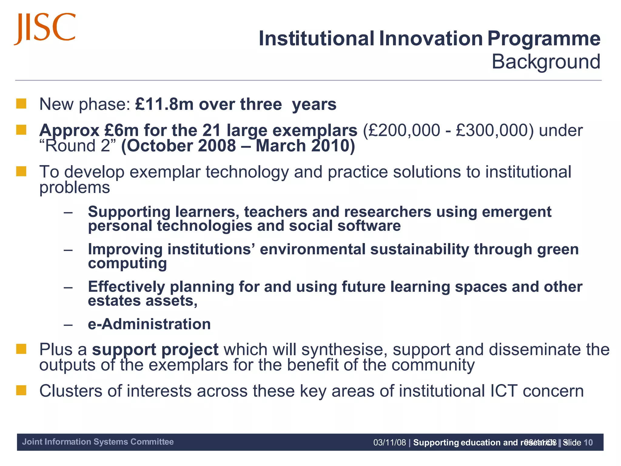 Institutional Innovation Programme Background New phase:  £11.8m over three  years Approx £6m for the 21 large exemplars  (£200,000 - £300,000) under “Round 2”  (October 2008 – March 2010) To develop exemplar technology and practice solutions to institutional problems  Supporting learners, teachers and researchers using emergent personal technologies and social software  Improving institutions’ environmental sustainability through green computing Effectively planning for and using future learning spaces and other estates assets,  e-Administration Plus a  support project  which will synthesise, support and disseminate the outputs of the exemplars for the benefit of the community Clusters of interests across these key areas of institutional ICT concern  06/06/09   |  slide  