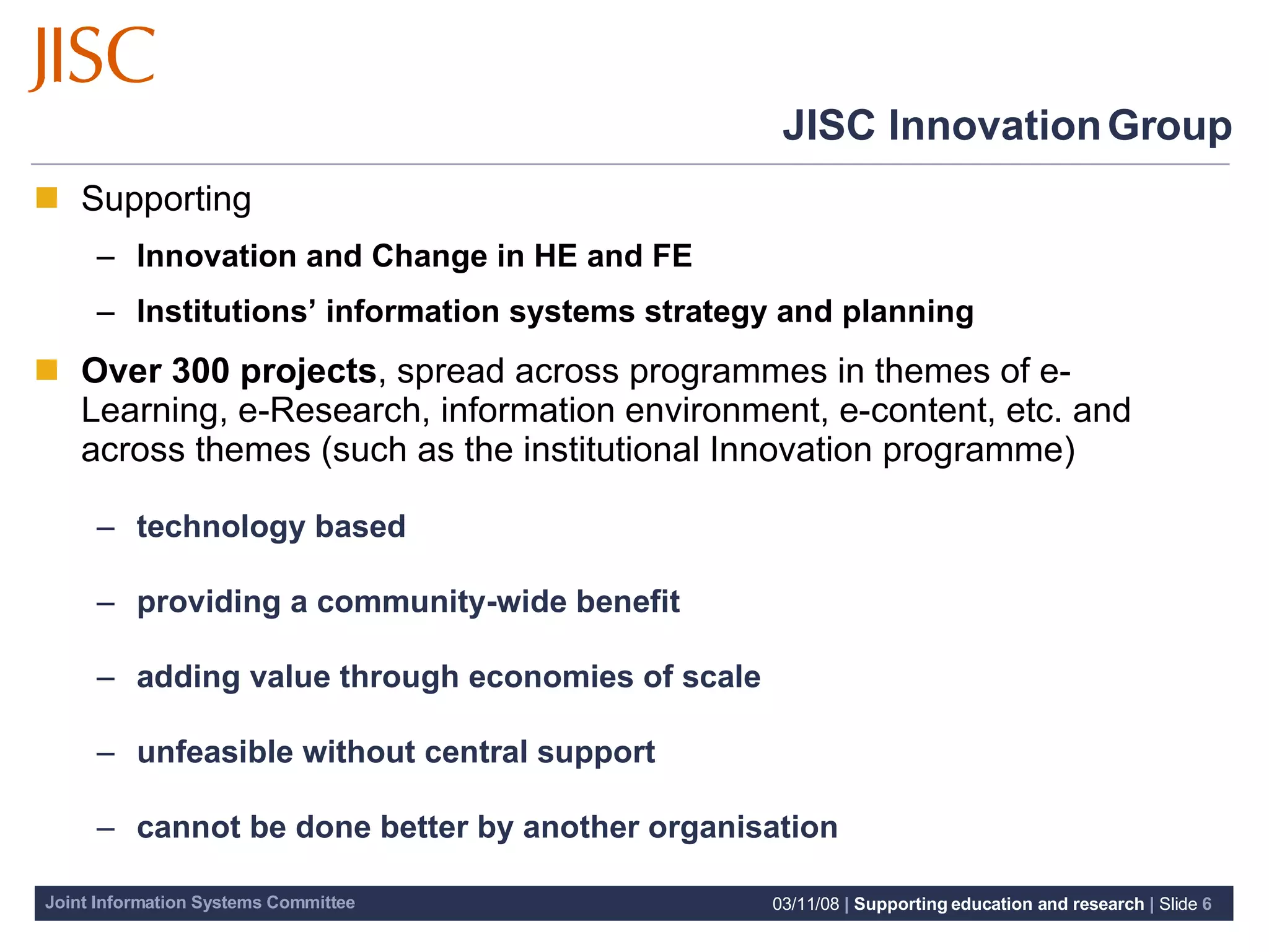 JISC Innovation Group Supporting Innovation and Change in HE and FE  Institutions’ information systems strategy and planning Over 300 projects ,  spread across programmes in themes of e-Learning, e-Research, information environment, e-content, etc. and across themes (such as the institutional Innovation programme) technology based providing a community-wide benefit adding value through economies of scale unfeasible without central support cannot be done better by another organisation 