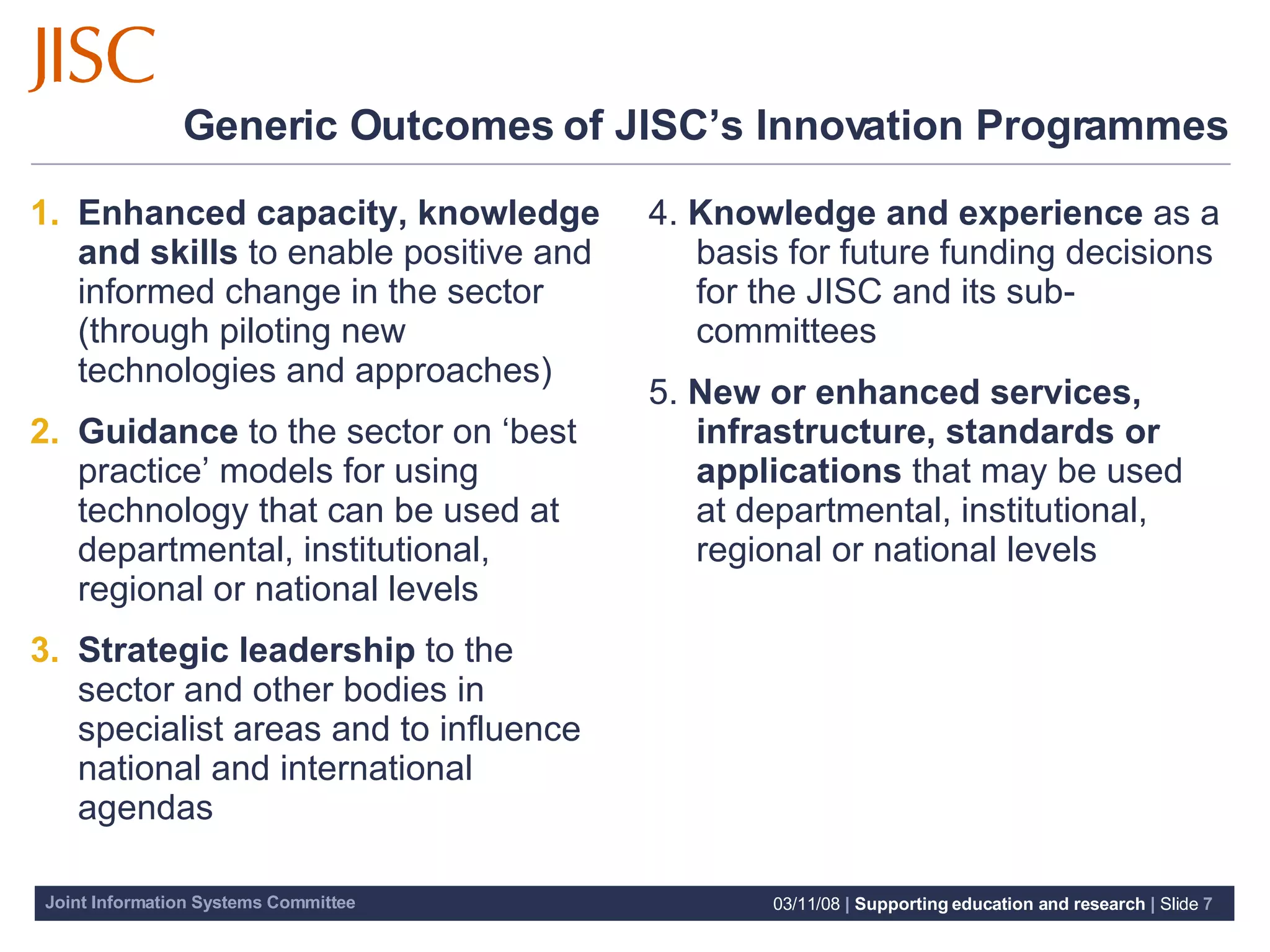 Generic Outcomes of JISC’s Innovation Programmes Enhanced capacity, knowledge and skills  to enable positive and informed change in the sector (through piloting new technologies and approaches) Guidance  to the sector on ‘best practice’ models for using technology that can be used at departmental, institutional, regional or national levels Strategic leadership  to the sector and other bodies in specialist areas and to influence national and international agendas 4.  Knowledge and experience  as a basis for future funding decisions for the JISC and its sub-committees 5.  New or enhanced services, infrastructure, standards or applications  that may be used at departmental, institutional, regional or national levels 