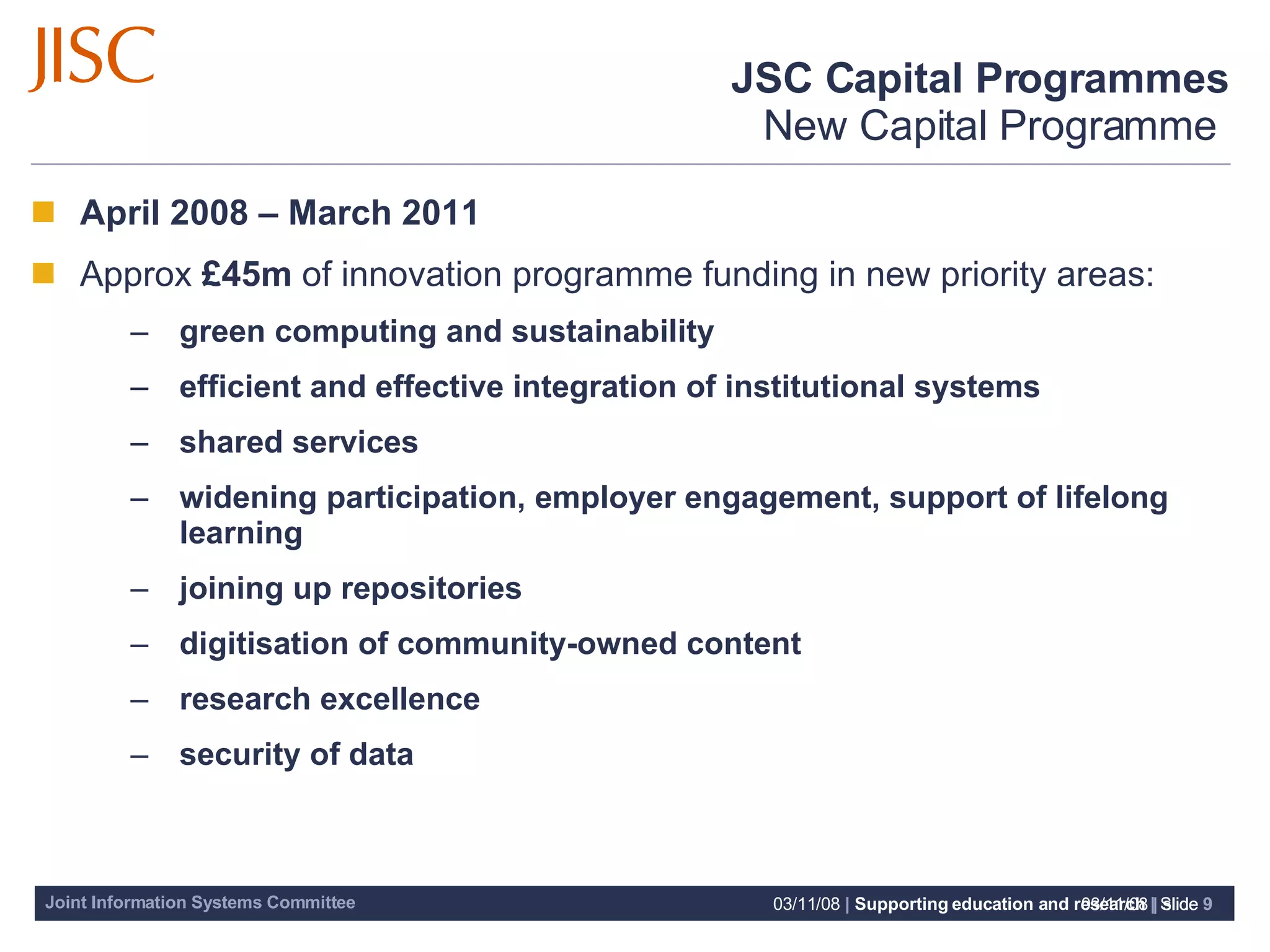 JSC Capital Programmes New Capital Programme  06/06/09   |  slide  April 2008 – March 2011 Approx  £45m  of innovation programme funding in n ew priority areas: green computing and sustainability efficient and effective integration of institutional systems shared services widening participation, employer engagement, support of lifelong learning joining up repositories digitisation of community-owned content research excellence security of data 