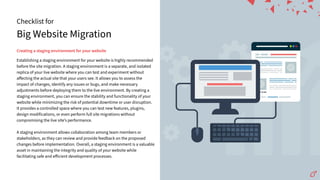 Big Website Migration
Checklist for
Creatingastagingenvironmentforyourwebsite
Establishing a staging environment for your website is highly recommended
before the site migration. A staging environment is a separate, and isolated
replica of your live website where you can test and experiment without
aﬀecting the actual site that your users see. It allows you to assess the
impact of changes, identify any issues or bugs, and make necessary
adjustments before deploying them to the live environment. By creating a
staging environment, you can ensure the stability and functionality of your
website while minimizing the risk of potential downtime or user disruption.
It provides a controlled space where you can test new features, plugins,
design modifications, or even perform full site migrations without
compromising the live siteʼs performance.
A staging environment allows collaboration among team members or
stakeholders, as they can review and provide feedback on the proposed
changes before implementation. Overall, a staging environment is a valuable
asset in maintaining the integrity and quality of your website while
facilitating safe and eﬀicient development processes.
 