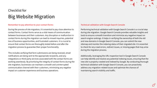 Big Website Migration
Checklist for
Remembertopayattentiontoyourcontactforms TechnicalvalidationwithGoogleSearchConsole
During the process of site migration, it is essential to pay close attention to
contact forms. Contact forms serve as a vital means of communication
between businesses and their customers. Any disruption or malfunction in
contact forms during the migration can lead to missed inquiries, potential
loss of business opportunities, and frustrated customers. It is crucial to
ensure that contact forms are thoroughly tested before and a er the
migration process to guarantee their proper functionality.
This includes verifying that form submissions are being received, email
notifications are being sent to the appropriate recipients, and any
integrations or third-party services associated with the contact forms are
working seamlessly. By prioritizing the integrity of contact forms during the
site migration, businesses can maintain a smooth and uninterrupted
communication channel with their customers, minimizing any negative
impact on customer experience and business operations.
Performing technical validation with Google Search Console is a crucial step
during site migration. Google Search Console provides valuable insights and
tools to ensure a smooth transition and minimize any negative impact on
search engine rankings. It helps in verifying the ownership of both the old
and new domains in Google Search Console, you can submit the new
sitemap and monitor the indexing status of their migrated site. It is essential
to check for any crawl errors, redirect issues, or missing pages that may arise
during the migration process.
Additionally, leveraging the URL inspection tool in Google Search Console
can help identify and resolve any potential indexing issues, ensuring that the
new site is properly crawled and indexed by Google. By conducting thorough
technical validation with Google Search Console, you can proactively
address any migration-related issues and optimize the chances of
maintaining search visibility and traﬀic.
 
