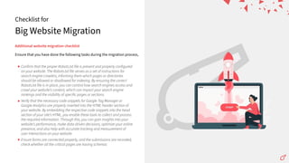 Big Website Migration
Checklist for
Additionalwebsitemigrationchecklist
Ensure that you have done the following tasks during the migration process,
Confirm that the proper Robots.txt file is present and properly configured
on your website. The Robots.txt file serves as a set of instructions for
search engine crawlers, informing them which pages or directories
should be allowed or disallowed for indexing. By ensuring the correct
Robots.txt file is in place, you can control how search engines access and
crawl your websiteʼs content, which can impact your search engine
rankings and the visibility of specific pages or sections.
Verify that the necessary code snippets for Google Tag Manager or
Google Analytics are properly inserted into the HTML header section of
your website. By embedding the respective code snippets into the head
section of your siteʼs HTML, you enable these tools to collect and process
the required information. Through this, you can gain insights into your
websiteʼs performance, make data-driven decisions, optimize your online
presence, and also help with accurate tracking and measurement of
user interactions on your website.
Ensure forms are connected properly, and the submissions are recorded,
check whether all the critical pages are having schemas
 