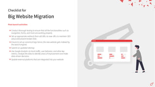 Big Website Migration
Checklist for
Post-launchactivities
Conduct thorough testing to ensure that all the functionalities such as
navigation, forms, and more are working properly
Set up appropriate redirects from old URLs to new URLs to maintain SEO
value and prevent broken links
Ensure to set up canonical tags hence, the new website gets indexed by
the search engines
Submit an updated sitemap
Use Google Analytics to track traﬀic, user behavior, and other key
metrics. Analyze the data to identify areas of improvement and make
data-driven decisions
Update external platforms that are integrated into your website
 