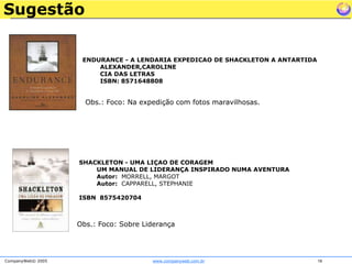 SugestãoENDURANCE - A LENDARIA EXPEDICAO DE SHACKLETON A ANTARTIDAALEXANDER,CAROLINE CIA DAS LETRASISBN: 8571648808 Obs.: Foco: Na expedição com fotos maravilhosas.SHACKLETON - UMA LIÇAO DE CORAGEMUM MANUAL DE LIDERANÇA INSPIRADO NUMA AVENTURAAutor:  MORRELL, MARGOT Autor:  CAPPARELL, STEPHANIE ISBN  8575420704Obs.: Foco: Sobre Liderança