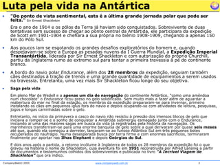 Luta pela vida na Antártica"Do ponto de vista sentimental, esta é a última grande jornada polar que pode ser feita." Sir Ernest ShackletonEra o ano de 1914 e os pólos da Terra já haviam sido conquistados. Sobrevivente de duas tentativas sem sucesso de chegar ao ponto central da Antártida, ele participara da expedição de Scott em 1901-1904 e chefiara a sua própria no biênio 1908-1909, chegando a apenas 150 km do Pólo Sul. Aos poucos iam se esgotando os grandes desafios exploratórios do homem e, quando despejavam-se sobre a Europa as pesadas nuvens da I Guerra Mundial, a Expedição Imperial Transantártida, liderada por Sir Ernest Shackleton e com autorização do próprio Churchill, partiu da Inglaterra rumo ao extremo sul para tentar a primeira travessia à pé do continente branco. A bordo do navio polar Endurance, além dos 28 membros da expedição, seguiam também cães destinados à tração de trenós e uma grande quantidade de equipamentos a serem usados na travessia. Entretanto, uma vez mais Sir Shackleton ficou longe do seu objetivo. Saga pela vidaEm pleno Mar de Wedell e a apenas um dia de navegação do continente Antártico, "como uma amêndoa num chocolate" o Endurance ficou preso no gelo solidificado. Sem muito mais a fazer além de aguardar a reabertura do mar no final da estação, os membros da expedição prepararam-se para invernar, primeiro instalando os cães em pequenos iglus fora do navio e depois ocupando-se com atividades de leitura, pesquisas, jogos e longas caminhadas sobre o gelo. Entretanto, no início da primavera o casco do navio não resistiu à pressão dos imensos blocos de gelo que iniciava a romper-se e o sonho de conquistar a Antártida submergiu esmagado junto com o Endurance, iniciando aí uma das maiores sagas em busca da vida já registradas pela história da navegação. Os marinheiros transferiram-se para uma enorme banquisa de gelo sobre a qual derivaram por quase seis meses até que, quando ela começou a derreter, lançaram-se ao furioso Atlântico Sul em três pequenos botes recuperados do naufrágio. Numa desesperada busca por terra firme e com enormes sacrifícios, terminaram finalmente por aportar nas Ilhas Elephant e depois Geórgias do Sul. E dois anos após a partida, o retorno incólume à Inglaterra de todos os 28 membros da expedição foi o que gravou na história o nome de Shackleton, cuja aventura foi em 1951 reconstruída por Alfred Lansing a partir de documentos e testemunhos colhidos dos sobreviventes e publicada no livro "A Incrível Viagem de Shackleton" que ora indico. 